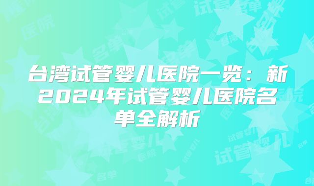台湾试管婴儿医院一览：新2024年试管婴儿医院名单全解析