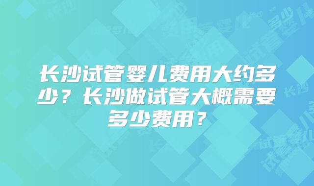 长沙试管婴儿费用大约多少?长沙做试管大概需要多少费用?