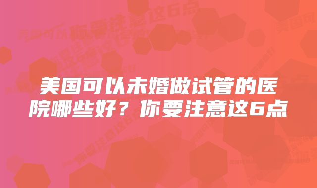 美国可以未婚做试管的医院哪些好?你要注意这6点