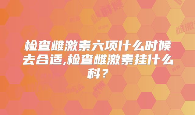 检查雌激素六项什么时候去合适,检查雌激素挂什么科？
