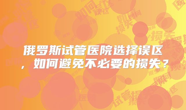 俄罗斯试管医院选择误区,如何避免不必要的损失?