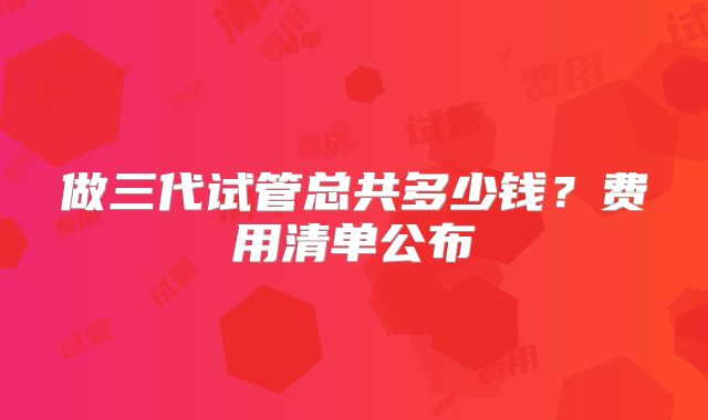 做三代试管总共多少钱？费用清单公布