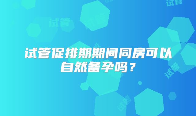 试管促排期期间同房可以自然备孕吗?