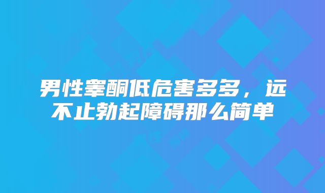 男性睾酮低危害多多,远不止勃起障碍那么简单