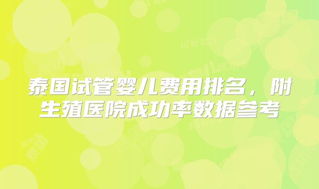 泰国试管婴儿费用排名,附生殖医院成功率数据参考