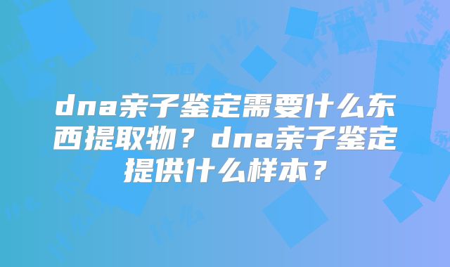 dna亲子鉴定需要什么东西提取物？dna亲子鉴定提供什么样本？