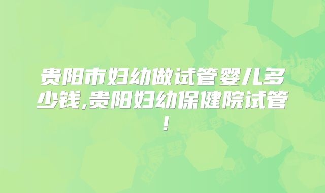 贵阳市妇幼做试管婴儿多少钱,贵阳妇幼保健院试管！