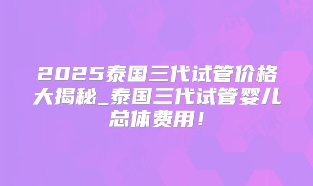 2025泰国三代试管价格大揭秘_泰国三代试管婴儿总体费用！