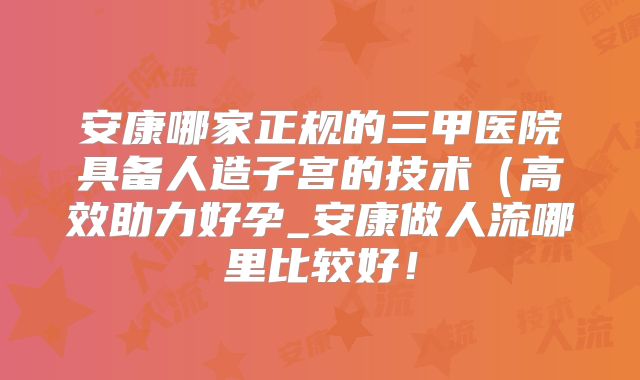 安康哪家正规的三甲医院具备人造子宫的技术（高效助力好孕_安康做人流哪里比较好！