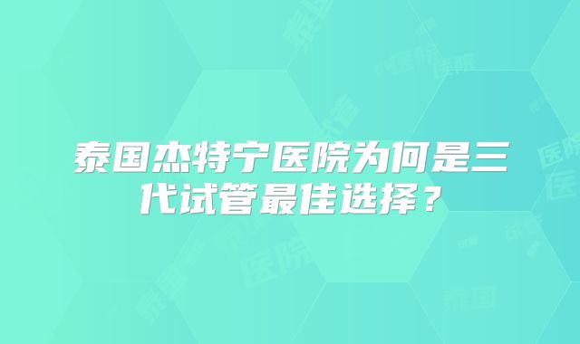 泰国杰特宁医院为何是三代试管最佳选择?