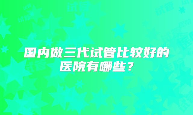 国内做三代试管比较好的医院有哪些？