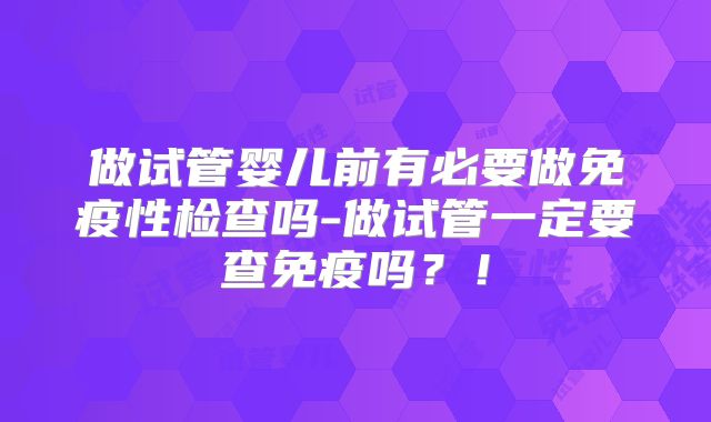 做试管婴儿前有必要做免疫性检查吗-做试管一定要查免疫吗？！