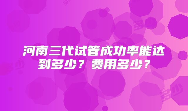 河南三代试管成功率能达到多少?费用多少?