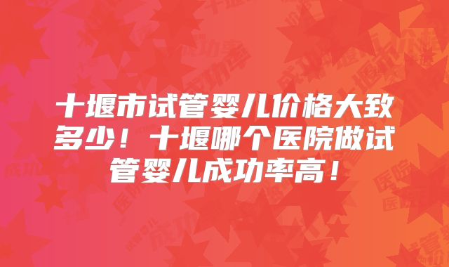 十堰市试管婴儿价格大致多少!十堰哪个医院做试管婴儿成功率高!