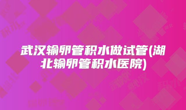 武汉输卵管积水做试管(湖北输卵管积水医院)
