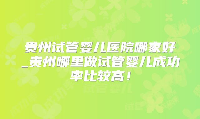 贵州试管婴儿医院哪家好_贵州哪里做试管婴儿成功率比较高！