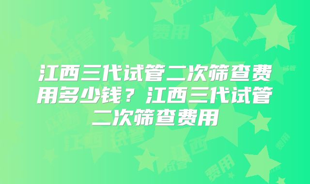 江西三代试管二次筛查费用多少钱？江西三代试管二次筛查费用