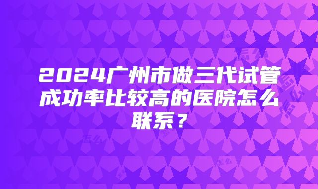 2024广州市做三代试管成功率比较高的医院怎么联系？