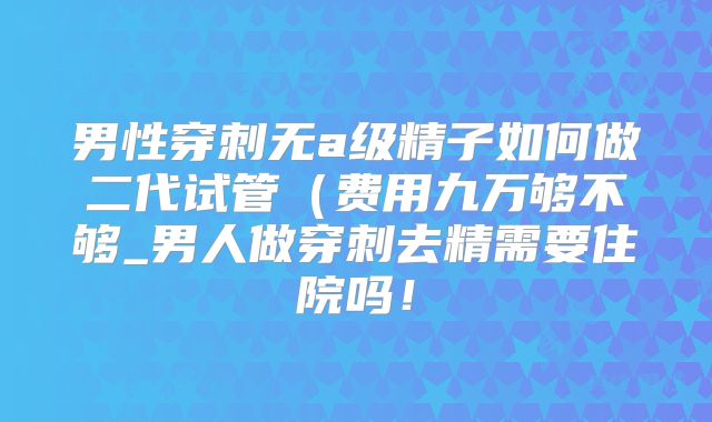 男性穿刺无a级精子如何做二代试管（费用九万够不够_男人做穿刺去精需要住院吗！