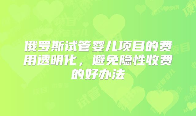 俄罗斯试管婴儿项目的费用透明化,避免隐性收费的好办法