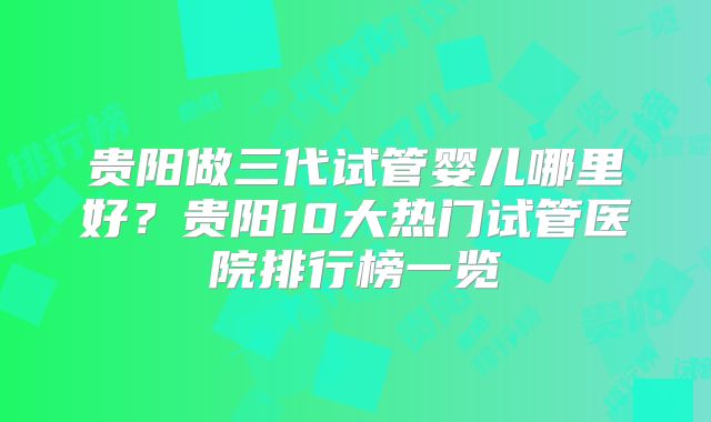 贵阳做三代试管婴儿哪里好？贵阳10大热门试管医院排行榜一览