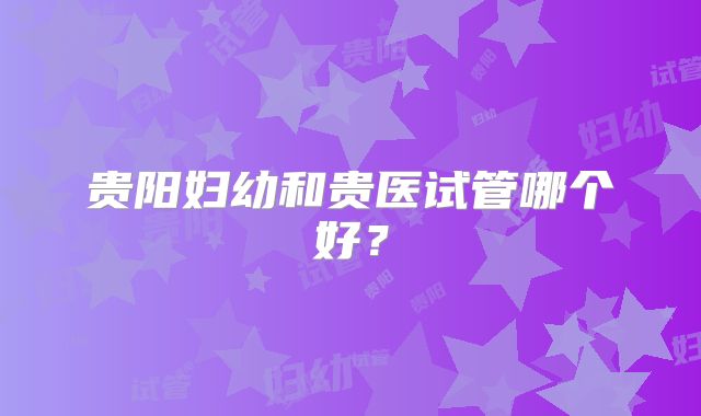 贵阳妇幼和贵医试管哪个好？