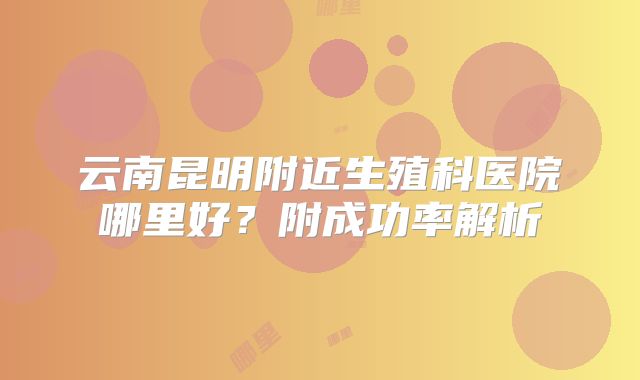 云南昆明附近生殖科医院哪里好?附成功率解析