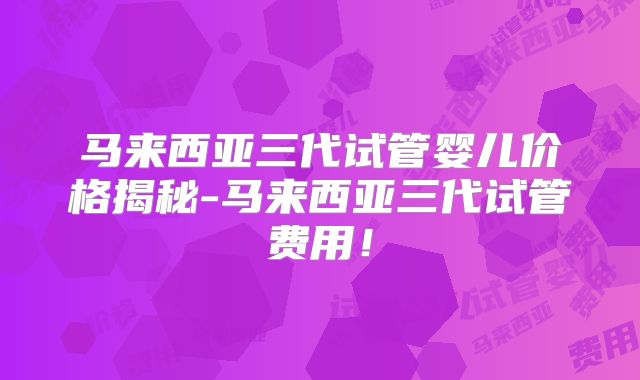 马来西亚三代试管婴儿价格揭秘-马来西亚三代试管费用！