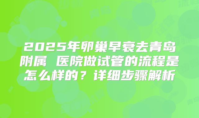 2025年卵巢早衰去青岛附属 医院做试管的流程是怎么样的？详细步骤解析