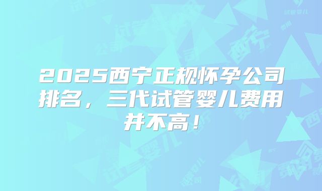 2025西宁正规怀孕公司排名，三代试管婴儿费用并不高！