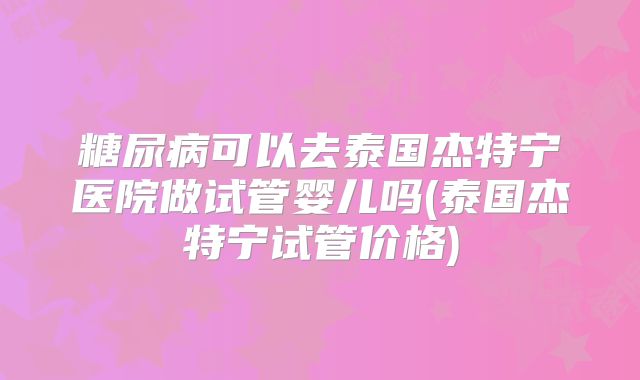 糖尿病可以去泰国杰特宁医院做试管婴儿吗(泰国杰特宁试管价格)