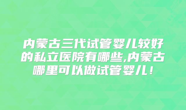 内蒙古三代试管婴儿较好的私立医院有哪些,内蒙古哪里可以做试管婴儿!