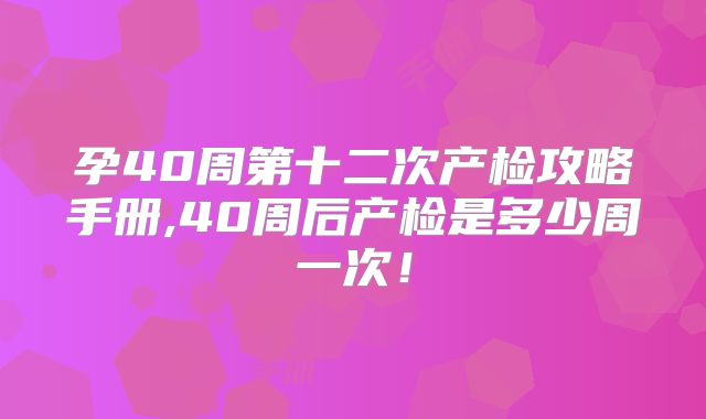 孕40周第十二次产检攻略手册,40周后产检是多少周一次!