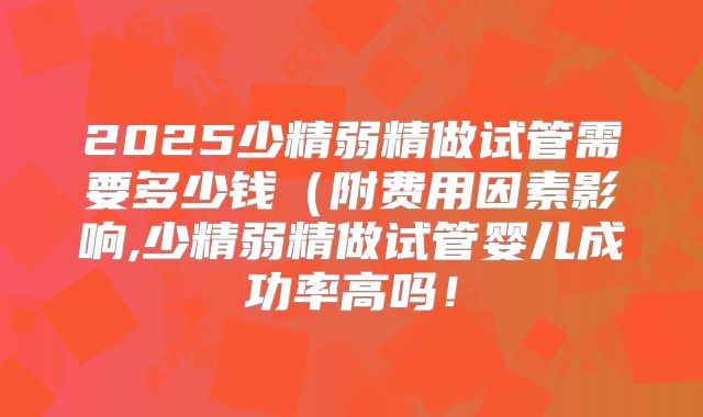 2025少精弱精做试管需要多少钱(附费用因素影响,少精弱精做试管婴儿成功率高吗!