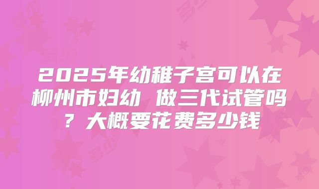 2025年幼稚子宫可以在柳州市妇幼 做三代试管吗?大概要花费多少钱