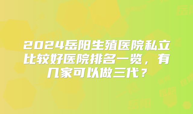 2024岳阳生殖医院私立比较好医院排名一览，有几家可以做三代？