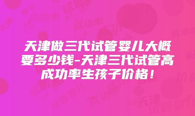 天津做三代试管婴儿大概要多少钱-天津三代试管高成功率生孩子价格！