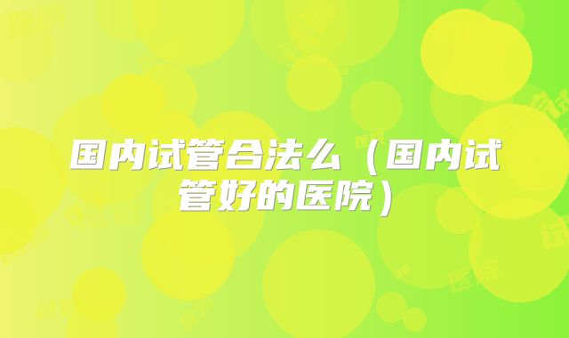 国内试管合法么（国内试管好的医院）