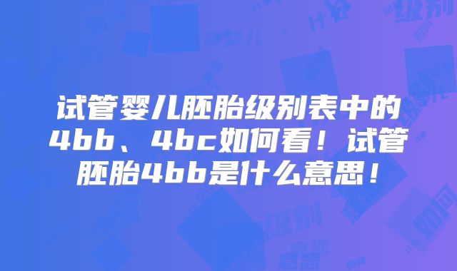 试管婴儿胚胎级别表中的4bb、4bc如何看！试管胚胎4bb是什么意思！