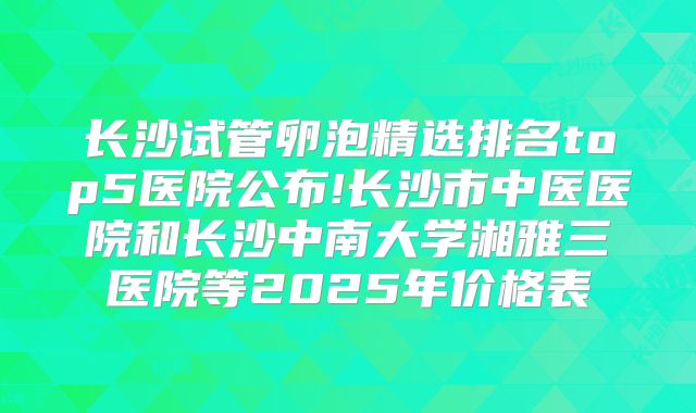 长沙试管卵泡精选排名top5医院公布!长沙市中医医院和长沙中南大学湘雅三医院等2025年价格表