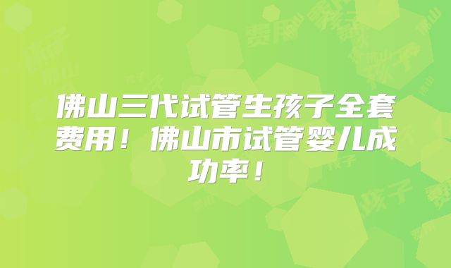 佛山三代试管生孩子全套费用！佛山市试管婴儿成功率！