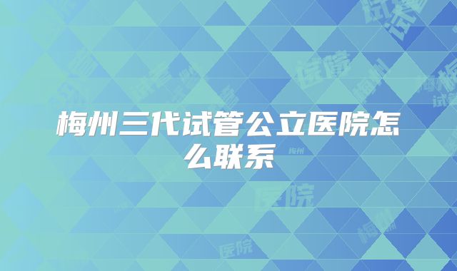 梅州三代试管公立医院怎么联系