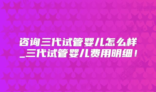 咨询三代试管婴儿怎么样_三代试管婴儿费用明细！