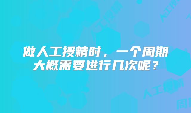 做人工授精时，一个周期大概需要进行几次呢？