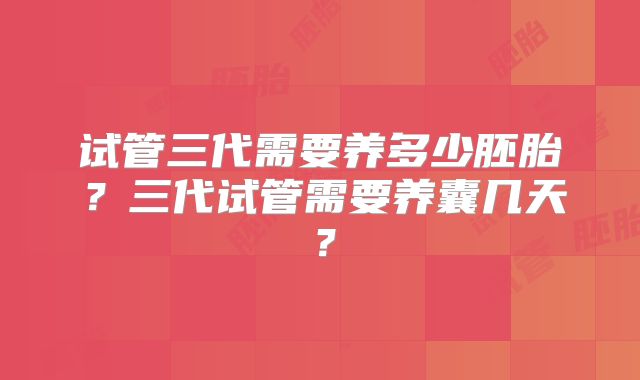 试管三代需要养多少胚胎?三代试管需要养囊几天?