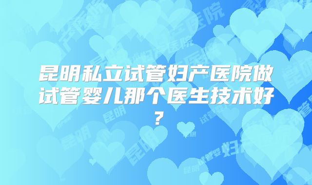 昆明私立试管妇产医院做试管婴儿那个医生技术好？