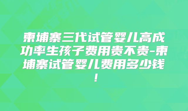 柬埔寨三代试管婴儿高成功率生孩子费用贵不贵-柬埔寨试管婴儿费用多少钱！