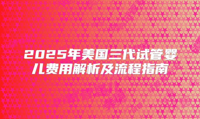 2025年美国三代试管婴儿费用解析及流程指南