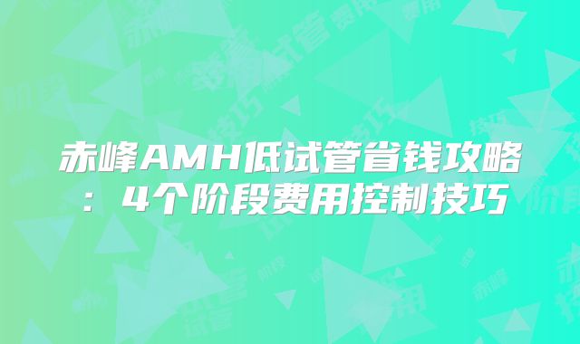 赤峰AMH低试管省钱攻略：4个阶段费用控制技巧
