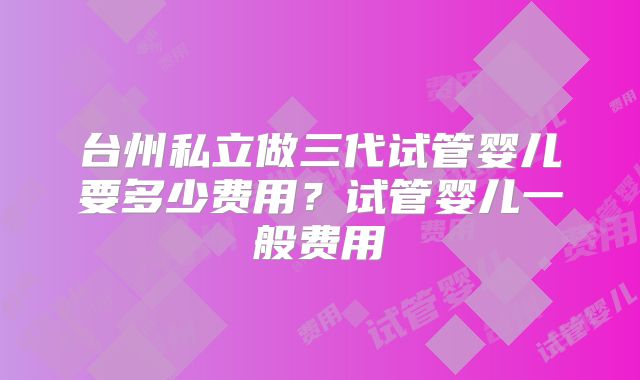台州私立做三代试管婴儿要多少费用?试管婴儿一般费用